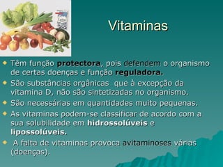 Vitaminas Têm função  protectora , pois  defendem  o organismo de certas doenças e função  reguladora. São substâncias orgânicas  que à excepção da vitamina D, não são sintetizadas no organismo. São necessárias em quantidades muito pequenas. As vitaminas podem-se classificar de acordo com a sua solubilidade em  hidrossolúveis  e  lipossolúveis. A falta de vitaminas provoca  avitaminoses  várias (doenças). 