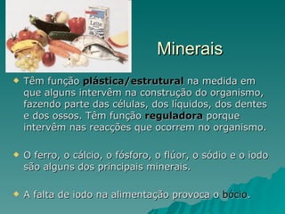 Minerais Têm função  plástica/estrutural  na medida em que alguns intervêm na construção do organismo, fazendo parte das células, dos líquidos, dos dentes e dos ossos. Têm função  reguladora  porque intervêm nas reacções que ocorrem no organismo.  O ferro, o cálcio, o fósforo, o flúor, o sódio e o iodo são alguns dos principais minerais. A falta de iodo na alimentação provoca o  bócio . 