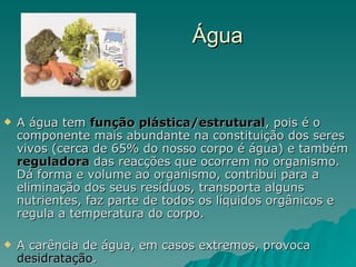 Água A água tem  função plástica/estrutural , pois é o componente mais abundante na constituição dos seres vivos (cerca de 65% do nosso corpo é água) e também  reguladora  das reacções que ocorrem no organismo. Dá forma e volume ao organismo, contribui para a eliminação dos seus resíduos, transporta alguns nutrientes, faz parte de todos os líquidos orgânicos e regula a temperatura do corpo. A carência de água, em casos extremos, provoca  desidratação . 