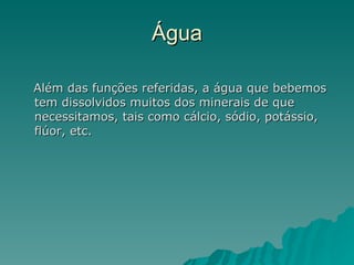 Água Além das funções referidas, a água que bebemos tem dissolvidos muitos dos minerais de que necessitamos, tais como cálcio, sódio, potássio, flúor, etc. 