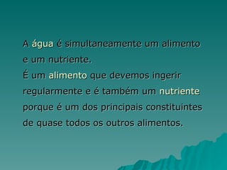 A  água  é simultaneamente um alimento e um nutriente. É um  alimento  que devemos ingerir regularmente e é também um  nutriente  porque é um dos principais constituintes de quase todos os outros alimentos. 