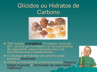 Glícidos ou Hidratos de Carbono Têm função  energética . Fornecem cerca de 60% da energia necessária ao funcionamento do organismo, essencialmente para nos movimentarmos e trabalharmos. O excesso de hidratos de carbono pode provocar  obesidade . A falta de hidratos de carbono provoca  fraqueza, fadiga muscular  e  diminuição da capacidade intelectual . 