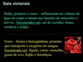 Ferro – forma a hemoglobina, proteína
que transporta o oxigênio no sangue.
Encontrado em: fígado, carne vermelha,
gema de ovo, feijão e hortaliças.
Sódio, potássio e cloro – influenciam no volume de
água no corpo e atuam nas funções de músculos e
nervos. Encontrados em: sal de cozinha, frutas,
verduras e feijão.
Sais minerais
 