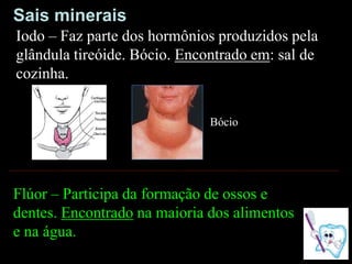 Flúor – Participa da formação de ossos e
dentes. Encontrado na maioria dos alimentos
e na água.
Iodo – Faz parte dos hormônios produzidos pela
glândula tireóide. Bócio. Encontrado em: sal de
cozinha.
Bócio
Sais minerais
 