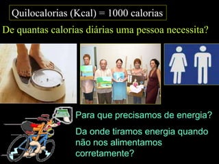 Quilocalorias (Kcal) = 1000 calorias
De quantas calorias diárias uma pessoa necessita?
Para que precisamos de energia?
Da onde tiramos energia quando
não nos alimentamos
corretamente?
 