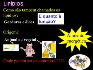 Alimento
energético
Onde podem ser encontrados?????
LIPÍDIOS
E quanto à
função?
Como são também chamados os
lipídios?
Gorduras e óleos
Origem?
Animal ou vegetal
 