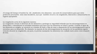 A lo largo del tiempo el hombre ha ido añadiendo a los alimentos una serie de conservadores para que estos
productos procesados sean más duraderos, aun que también recurre a la congelación, disecación o almacenarlos en
lugares apropiados.
La congelación actúa de la siguiente manera:
La congelación retrasa el deterioro de los alimentos y prolonga su seguridad evitando que los microorganismos se
desarrollen y ralentizando la actividad enzimática que hace que los alimentos se echen a perder. Cuando el agua de
los alimentos se congela, se convierte en cristales de hielo y deja de estar a disposición de los microorganismos que la
necesitan para su desarrollo. No obstante, la mayoría de los microorganismos (a excepción de los parásitos) siguen
viviendo durante la congelación, así pues, es preciso manipular los alimentos con cuidado tanto antes como después
de ésta.
 