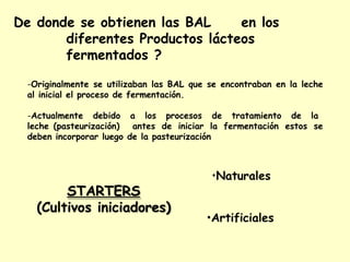 De donde se obtienen las BAL en los
diferentes Productos lácteos
fermentados ?
-Originalmente se utilizaban las BAL que se encontraban en la leche
al inicial el proceso de fermentación.
-Actualmente debido a los procesos de tratamiento de la
leche (pasteurización) antes de iniciar la fermentación estos se
deben incorporar luego de la pasteurización
•Naturales
STARTERS
(Cultivos iniciadores)
•Artificiales
 