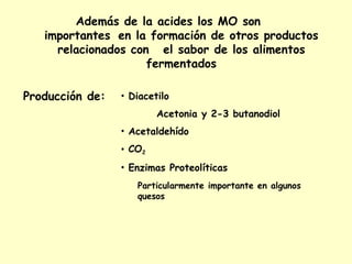 Además de la acides los MO son
importantes en la formación de otros productos
relacionados con el sabor de los alimentos
fermentados
Producción de: • Diacetilo
Acetonia y 2-3 butanodiol
• Acetaldehído
• CO2
• Enzimas Proteolíticas
Particularmente importante en algunos
quesos
 