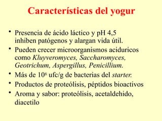 Características del yogur
• Presencia de ácido láctico y pH 4,5
inhiben patógenos y alargan vida útil.
• Pueden crecer microorganismos aciduricos
como Kluyveromyces, Saccharomyces,
Geotrichum, Aspergillus, Penicillium.
• Más de 108 ufc/g de bacterias del starter.
• Productos de proteólisis, péptidos bioactivos
• Aroma y sabor: proteólisis, acetaldehido,
diacetilo
 
