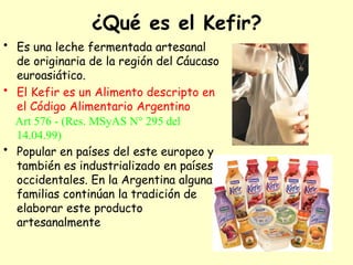¿Qué es el Kefir?
• Es una leche fermentada artesanal
de originaria de la región del Cáucaso
euroasiático.
• El Kefir es un Alimento descripto en
el Código Alimentario Argentino
Art 576 - (Res. MSyAS N° 295 del
14.04.99)
• Popular en países del este europeo y
también es industrializado en países
occidentales. En la Argentina algunas
familias continúan la tradición de
elaborar este producto
artesanalmente
 