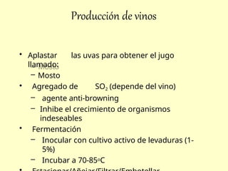 Producción de vinos
• Aplastar las uvas para obtener el jugo
llamado:
– Mosto
• Agregado de SO2 (depende del vino)
– agente anti-browning
– Inhibe el crecimiento de organismos
indeseables
• Fermentación
– Inocular con cultivo activo de levaduras (1-
5%)
– Incubar a 70-85oC
 