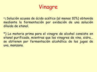 Vinagre
*) Solución acuosa de ácido acético (al menos 10%) obtenida
mediante la fermentación por oxidación de una solución
diluida de etanol.
*) La materia prima para el vinagre de alcohol consiste en
etanol purificado, mientras que los vinagres de vino, sidra...
se obtienen por fermentación alcohólica de los jugos de
uva, manzana.
 