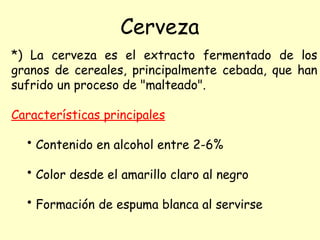 *) La cerveza es el extracto fermentado de los
granos de cereales, principalmente cebada, que han
sufrido un proceso de "malteado".
Características principales
• Contenido en alcohol entre 2-6%
• Color desde el amarillo claro al negro
• Formación de espuma blanca al servirse
Cerveza
 