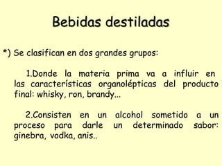 Bebidas destiladas
*) Se clasifican en dos grandes grupos:
1.Donde la materia prima va a influir en
las características organolépticas del producto
final: whisky, ron, brandy...
2.Consisten en un alcohol sometido a un
proceso para darle un determinado sabor:
ginebra, vodka, anis..
 
