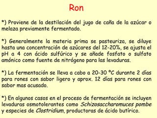 Ron
*) Proviene de la destilación del jugo de caña de la azúcar o
melaza previamente fermentado.
*) Generalmente la materia prima se pasteuriza, se diluye
hasta una concentración de azúcares del 12-20%, se ajusta el
pH a 4 con ácido sulfúrico y se añade fosfato o sulfato
amónico como fuente de nitrógeno para las levaduras.
*) La fermentación se lleva a cabo a 20-30 ºC durante 2 días
para rones con sabor ligero y aprox. 12 días para rones con
sabor mas acusado.
*) En algunos casos en el proceso de fermentación se incluyen
levaduras osmotolerantes como Schizosaccharomuces pombe
y especies de Clostridium, productoras de ácido butírico.
 