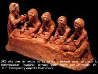 3000 años antes de nuestra era los egipcios y babilonios sabían como usar la
fermentación de levaduras salvajes para hacer pan diferente de
las tortas planas y compactas tradicionales
 