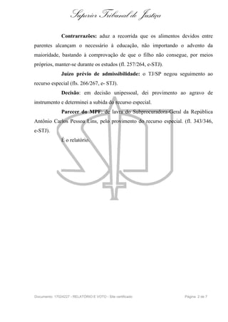 Superior Tribunal de Justiça
               Contrarrazões: aduz a recorrida que os alimentos devidos entre
parentes alcançam o necessário à educação, não importando o advento da
maioridade, bastando à comprovação de que o filho não consegue, por meios
próprios, manter-se durante os estudos (fl. 257/264, e-STJ).
               Juízo prévio de admissibilidade: o TJ/SP negou seguimento ao
recurso especial (fls. 266/267, e- STJ).
               Decisão: em decisão unipessoal, dei provimento ao agravo de
instrumento e determinei a subida do recurso especial.
               Parecer do MPF: de lavra do Subprocuradora-Geral da República
Antônio Carlos Pessoa Lins, pelo provimento do recurso especial. (fl. 343/346,
e-STJ).
               É o relatório.




Documento: 17024227 - RELATÓRIO E VOTO - Site certificado        Página 2 de 7
 