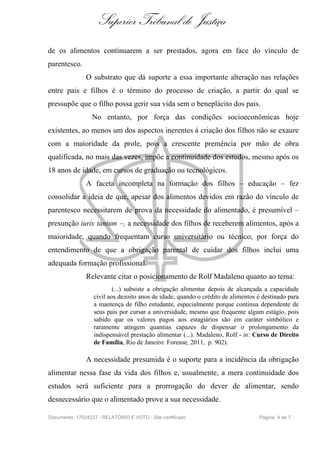 Superior Tribunal de Justiça
de os alimentos continuarem a ser prestados, agora em face do vínculo de
parentesco.
               O substrato que dá suporte a essa importante alteração nas relações
entre pais e filhos é o término do processo de criação, a partir do qual se
pressupõe que o filho possa gerir sua vida sem o beneplácito dos pais.
                  No entanto, por força das condições socioeconômicas hoje
existentes, ao menos um dos aspectos inerentes à criação dos filhos não se exaure
com a maioridade da prole, pois a crescente premência por mão de obra
qualificada, no mais das vezes, impõe a continuidade dos estudos, mesmo após os
18 anos de idade, em cursos de graduação ou tecnológicos.
               A faceta incompleta na formação dos filhos – educação – fez
consolidar a ideia de que, apesar dos alimentos devidos em razão do vínculo de
parentesco necessitarem de prova da necessidade do alimentado, é presumível –
presunção iuris tantum –, a necessidade dos filhos de receberem alimentos, após a
maioridade, quando frequentam curso universitário ou técnico, por força do
entendimento de que a obrigação parental de cuidar dos filhos inclui uma
adequada formação profissional.
               Relevante citar o posicionamento de Rolf Madaleno quanto ao tema:
                          (...) subsiste a obrigação alimentar depois de alcançada a capacidade
                  civil aos dezoito anos de idade, quando o crédito de alimentos é destinado para
                  a mantença de filho estudante, especialmente porque continua dependente de
                  seus pais por cursar a universidade, mesmo que frequente algum estágio, pois
                  sabido que os valores pagos aos estagiários são em caráter simbólico e
                  raramente atingem quantias capazes de dispensar o prolongamento da
                  indispensável prestação alimentar (...). Madaleno, Rolf - in: Curso de Direito
                  de Família, Rio de Janeiro: Forense, 2011, p. 902).

               A necessidade presumida é o suporte para a incidência da obrigação
alimentar nessa fase da vida dos filhos e, usualmente, a mera continuidade dos
estudos será suficiente para a prorrogação do dever de alimentar, sendo
desnecessário que o alimentado prove a sua necessidade.

Documento: 17024227 - RELATÓRIO E VOTO - Site certificado                        Página 4 de 7
 
