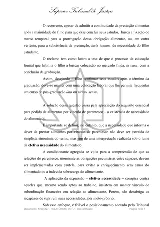 Superior Tribunal de Justiça
               O recorrente, apesar de admitir a continuidade da prestação alimentar
após a maioridade do filho para que esse conclua seus estudos, busca a fixação de
marco temporal para a prorrogação dessa obrigação alimentar, ou, em outra
vertente, para a subsistência da presunção, iuris tantum, de necessidade do filho
estudante.
               O reclamo tem como lastro a tese de que o processo de educação
formal que habilita o filho a buscar colocação no mercado finda, in casu, com a
conclusão da graduação.
               Assim, desejando o filho continuar seus estudos após o término da
graduação, deve-se manter com uma colocação laboral que lhe permita frequentar
um curso de pós-graduação lato ou strictu sensu .


               A solução dessa questão passa pela apreciação do requisito essencial
para pedido de alimentos por vínculo de parentesco – a existência de necessidade
do alimentado.
               É importante se definir, no entanto, que a necessidade que informa o
dever de prestar alimentos por vínculo de parentesco não deve ser extraída de
simplista sinonímia do termo, mas sim de uma interpretação realizada sob o lume
da efetiva necessidade do alimentado.
               A condicionante agregada se volta para a compreensão de que as
relações de parentesco, mormente as obrigações pecuniárias entre capazes, devem
ser implementadas com cautela, para evitar o enriquecimento sem causa do
alimentado ou a indevida sobrecarga do alimentante.
                A aplicação da expressão – efetiva necessidade – conspira contra
aqueles que, mesmo sendo aptos ao trabalho, insistem em manter vínculo de
subordinação financeira em relação ao alimentante. Porém, não desabriga os
incapazes de suprirem suas necessidades, por moto-próprio.
               Sob esse enfoque, é friável o posicionamento adotado pelo Tribunal
Documento: 17024227 - RELATÓRIO E VOTO - Site certificado              Página 5 de 7
 