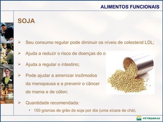 SOJA Seu consumo regular pode diminuir os níveis de colesterol LDL;  Ajuda a reduzir o risco de doenças do coração;  Ajuda a regular o intestino; Pode ajudar a amenizar incômodos da menopausa e a prevenir o câncer de mama e de cólon; Quantidade recomendada:  150 gramas de grão de soja por dia (uma xícara de chá). 