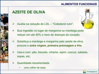AZEITE DE OLIVA Auxilia na redução do LDL – “Colesterol ruim”; Sua ingestão no lugar de margarina ou manteiga pode reduzir em até 40% o risco de doenças do coração; Substitua a manteiga e margarina pelo azeite de oliva, procure o  extra virgem, primeira prensagem a frio ; Use-o com: pão, biscoito, inhame, aipim, cuscuz, saladas, sopas, etc; Quantidade recomendada: uma colher de sopa  