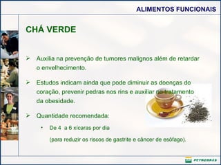 CHÁ VERDE Auxilia na prevenção de tumores malignos além de retardar o envelhecimento.  Estudos indicam ainda que pode diminuir as doenças do coração, prevenir pedras nos rins e auxiliar no tratamento da obesidade. Quantidade recomendada: De 4  a 6 xícaras por dia (para reduzir os riscos de gastrite e câncer de esôfago).    