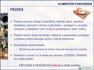 PEIXES Peixes ricos em ômega 3 (sardinha, salmão, atum, cavala e bacalhau), previnem infartos e derrames – protegem o coração, reduzem o colesterol “ruim” (LDL) e aumentam o “bom” (HDL);  Podem reduzir dores de artrite, melhorar a depressão e proteger o cérebro contra doenças como o mal de Alzheimer; Quantidade recomendada: 180 gramas por semana (p/ reduzir risco de doenças do coração); Substituir a carne 2 a 3 vezes por semana, COZIDO, ASSADO OU GRELHADO  FRITURAS E MOQUECAS  inativam  o efeito protetor 