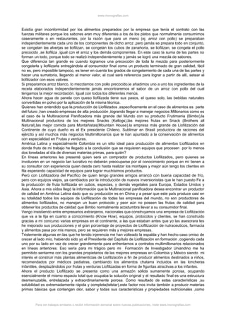 www.monografias.com
Existía gran inconformidad por los alimentos preparados por la empresa que tenía el contrato con las
fuerzas militares porque los sabores eran muy diferentes a los de los platos que normalmente consumimos
caseramente o en restaurantes, por la razón que para un menú (ej. arroz con pollo) se preparaban
independientemente cada uno de los componentes de dicho arroz ,pero jamás se prepara todo en conjunto,
se congelan las alverjas se liofilizan, se congelan los cubos de zanahoria, se liofilizan, se congela el pollo
precocido ,se liofiliza ,igual con el arroz y los demás componentes. En este caso la suma de las partes no
forman un todo, porque todo se realizó independientemente y jamás se logró una mezcla de sabores.
Que diferencia tan grande es cuando logramos una precocción de toda la mezcla para posteriormente
congelarla y liofilizarla entregándola al consumidor final como un producto terminado de gran calidad, fácil
no es, pero imposible tampoco, es tener en cuenta los grados de congelamiento de cada una de las partes y
hacer una sumatoria, llegando al menor valor, el cual será referencia para lograr a partir de allí, setear el
liofilizador con esos valores.
Si preparamos arroz blanco, lo mezclamos con pollo precocido,le añadimos uno a uno los ingredientes de la
receta elaborados independientemente jamás encontraremos el sabor de un arroz con pollo del cual
tengamos la mejor recordación. Igual con todos los diferentes menús.
Ahora hacer agua de panela con queso liofilizada tiene sus pasos, el queso solo, las bebidas naturales
convertidas en polvo por la aplicación de la misma técnica.
Quienes han entendido que la producción de Liofilizados ,específicamente en el caso de alimentos es parte
del futuro ,han creado empresas de alta producción ,logrando llegar a manejar negocios Millonarios como es
el caso de la Multinacional Panificadora más grande del Mundo con su producto Frutimania (Bimbo),la
Multinacional productora de los mejores Snacks (Kellogs),las mejores frutas en Snack (Brothers all
Natural),las mejor comida para Montañistas(Mountain House).la empresa más grande de Liofilización del
Continente de cuyo dueño es el Ex presidente Chileno, Sublimar en Brasil productora de raciones del
ejército y así muchos más negocios Multimillonarios que le han apuntado a la conservación de alimentos
con especialidad en Frutas y verduras.
América Latina y especialmente Colombia es un sitio ideal para producción de alimentos Liofilizados en
donde fruto de mi trabajo he llegado a la conclusión que se requieren equipos que procesen por lo menos
dos toneladas al día de diversas materias primas, para quién?
En líneas anteriores les presenté quien será un comprador de productos Liofilizados, pero quienes se
involucren en un negocio tan lucrativo no deberán preocuparse por el conocimiento porque en mí tienen a
su consultor con experiencia quien desde cero hasta realizar los montajes y mejor aún tengo los clientes en
fila esperando capacidad de equipos para lograr muchísimos productos.
Perú con Liofilizadora del Pacífico de quien tengo grandes amigos arrancó con buena capacidad de frío,
pero con equipos viejos, ya cambiados por la introducción de nuevos inversionistas que le han puesto Fe a
la producción de fruta liofilizada en cubos, especias, y demás vegetales para Europa, Estados Unidos y
Asia. Ahora a mis oídos llegó la información que la Multinacional panificadora desea encontrar un productor
de calidad en América Latina dado que su producción es en China y a pesar que este país produce casi en
su totalidad todos los equipos de Liofilización de todas las empresas del mundo, no son productores de
alimentos liofilizados, no manejan un buen protocolo y peor aún no poseen las frutas de calidad para
obtener los productos de calidad que Bimbo normalmente acostumbra llevar a su consumidor final.
Vengo insistiendo entre empresarios extranjeros, nacionales que construyamos una empresa de Liofilización
que va a la fija en cuanto a conocimiento (Know How), equipos, protocolos y clientes, se han construido
gracias a mi concurso varias empresas en el continente, a las que estaban antes que yo las asesorara les
he mejorado sus producciones y el gran porcentaje de proyectos de Liofilización de nutraceuticos, farmacia
y alimentos pasa por mis manos, pero se requieren más y mejores empresas.
Tristemente algunas en las que he tenido injerencia me han volteado la espalda y han hecho caso omiso de
crecer al lado mío, habiendo sido yo el Presidente del Capítulo de Liofilización en formación ,cogiendo cada
uno por su lado en vez de crecer grandemente para enfrentarnos a contratos multimillonarios relacionados
en líneas anteriores. Eso sería para mi trágico pero mi Formación de Investigador Uniandino me ha
permitido sentarme con los grandes propietarios de las mejores empresas en Colombia y México siendo mi
interés el construir más plantas alimenticias de Liofilización a fin de producir alimentos destinados a niños,
recomendados por médicos pediatras, cambiando los alimentos chatarra incluidos en las loncheras
infantiles, desplazándolos por frutas y verduras Liofilizadas en forma de figuritas atractivas a los infantes.
Ahora el producto Liofilizado se presenta como una armazón sólida sumamente porosa, ocupando
esencialmente el mismo espacio total que ocupaba la solución original y el resultado final es una estructura
desmenuzable, entrelazada y extraordinariamente porosa. Como resultado de estas características ,su
solubilidad es extremadamente rápida y completa(telstar),este factor nos invita también a producir materias
primas básicas que contengan olor, sabor y todas sus características y propiedades nutricionales ,como
Para ver trabajos similares o recibir información semanal sobre nuevas publicaciones, visite www.monografias.com
 