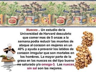 Nueces  ..  Un estudio de la Universidad de Harvard descubrio que comer mas de 5 onzas a la semana podia reducir las muertes de ataque al corazon en mujeres en un 40% y ayuda a prevenir los latidos de corazon irregular que son mortales en los hombres. La mayor parte de la grasa en las nueces es del tipo bueno no saturado y/o  omega-3 .  Las  nueces sin sal  son las mejores.  