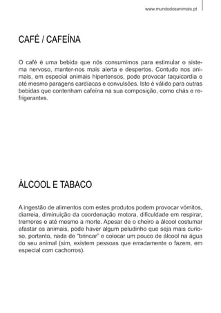 www.mundodosanimais.pt
O café é uma bebida que nós consumimos para estimular o siste-
ma nervoso, manter-nos mais alerta e despertos. Contudo nos ani-
mais, em especial animais hipertensos, pode provocar taquicardia e
até mesmo paragens cardíacas e convulsões. Isto é válido para outras
bebidas que contenham cafeína na sua composição, como chás e re-
frigerantes.
CAFÉ / CAFEÍNA
A ingestão de alimentos com estes produtos podem provocar vómitos,
diarreia, diminuição da coordenação motora, dificuldade em respirar,
tremores e até mesmo a morte. Apesar de o cheiro a álcool costumar
afastar os animais, pode haver algum peludinho que seja mais curio-
so, portanto, nada de “brincar” e colocar um pouco de álcool na água
do seu animal (sim, existem pessoas que erradamente o fazem, em
especial com cachorros).
ÁLCOOL E TABACO
 
