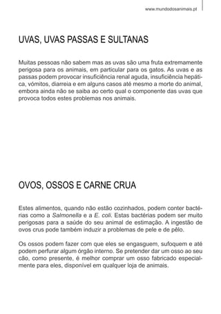 www.mundodosanimais.pt
Muitas pessoas não sabem mas as uvas são uma fruta extremamente
perigosa para os animais, em particular para os gatos. As uvas e as
passas podem provocar insuficiência renal aguda, insuficiência hepáti-
ca, vómitos, diarreia e em alguns casos até mesmo a morte do animal,
embora ainda não se saiba ao certo qual o componente das uvas que
provoca todos estes problemas nos animais.
UVAS, UVAS PASSAS E SULTANAS
Estes alimentos, quando não estão cozinhados, podem conter bacté-
rias como a Salmonella e a E. coli. Estas bactérias podem ser muito
perigosas para a saúde do seu animal de estimação. A ingestão de
ovos crus pode também induzir a problemas de pele e de pêlo.
Os ossos podem fazer com que eles se engasguem, sufoquem e até
podem perfurar algum órgão interno. Se pretender dar um osso ao seu
cão, como presente, é melhor comprar um osso fabricado especial-
mente para eles, disponível em qualquer loja de animais.
OVOS, OSSOS E CARNE CRUA
 