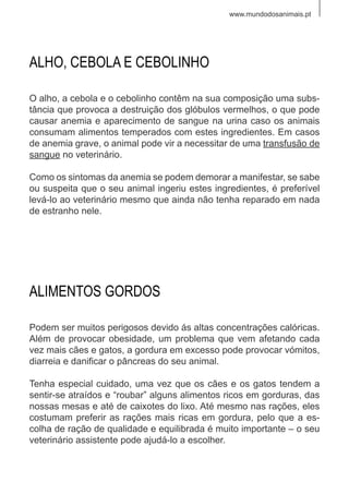 www.mundodosanimais.pt
O alho, a cebola e o cebolinho contêm na sua composição uma subs-
tância que provoca a destruição dos glóbulos vermelhos, o que pode
causar anemia e aparecimento de sangue na urina caso os animais
consumam alimentos temperados com estes ingredientes. Em casos
de anemia grave, o animal pode vir a necessitar de uma transfusão de
sangue no veterinário.
Como os sintomas da anemia se podem demorar a manifestar, se sabe
ou suspeita que o seu animal ingeriu estes ingredientes, é preferível
levá-lo ao veterinário mesmo que ainda não tenha reparado em nada
de estranho nele.
ALHO, CEBOLA E CEBOLINHO
Podem ser muitos perigosos devido ás altas concentrações calóricas.
Além de provocar obesidade, um problema que vem afetando cada
vez mais cães e gatos, a gordura em excesso pode provocar vómitos,
diarreia e danificar o pâncreas do seu animal.
Tenha especial cuidado, uma vez que os cães e os gatos tendem a
sentir-se atraídos e “roubar” alguns alimentos ricos em gorduras, das
nossas mesas e até de caixotes do lixo. Até mesmo nas rações, eles
costumam preferir as rações mais ricas em gordura, pelo que a es-
colha de ração de qualidade e equilibrada é muito importante – o seu
veterinário assistente pode ajudá-lo a escolher.
ALIMENTOS GORDOS
 