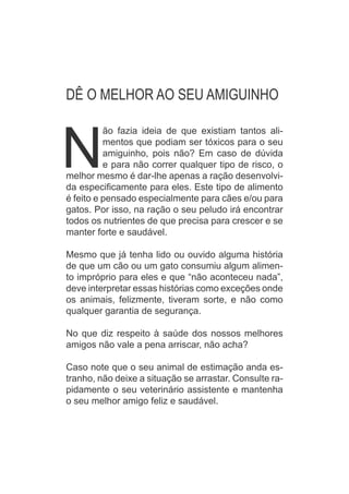 MUNDO DOS ANIMAIS
N
ão fazia ideia de que existiam tantos ali-
mentos que podiam ser tóxicos para o seu
amiguinho, pois não? Em caso de dúvida
e para não correr qualquer tipo de risco, o
melhor mesmo é dar-lhe apenas a ração desenvolvi-
da especificamente para eles. Este tipo de alimento
é feito e pensado especialmente para cães e/ou para
gatos. Por isso, na ração o seu peludo irá encontrar
todos os nutrientes de que precisa para crescer e se
manter forte e saudável.
Mesmo que já tenha lido ou ouvido alguma história
de que um cão ou um gato consumiu algum alimen-
to impróprio para eles e que “não aconteceu nada”,
deve interpretar essas histórias como exceções onde
os animais, felizmente, tiveram sorte, e não como
qualquer garantia de segurança.
No que diz respeito à saúde dos nossos melhores
amigos não vale a pena arriscar, não acha?
Caso note que o seu animal de estimação anda es-
tranho, não deixe a situação se arrastar. Consulte ra-
pidamente o seu veterinário assistente e mantenha
o seu melhor amigo feliz e saudável.
DÊ O MELHOR AO SEU AMIGUINHO
 