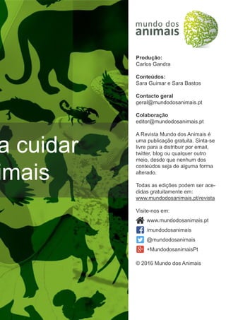 a cuidar
imais
Produção:
Carlos Gandra
Conteúdos:
Sara Guimar e Sara Bastos
Contacto geral
geral@mundodosanimais.pt
Colaboração
editor@mundodosanimais.pt
A Revista Mundo dos Animais é
uma publicação gratuita. Sinta-se
livre para a distribuir por email,
twitter, blog ou qualquer outro
meio, desde que nenhum dos
conteúdos seja de alguma forma
alterado.
Todas as edições podem ser ace-
didas gratuitamente em:
www.mundodosanimais.pt/revista
Visite-nos em:
© 2016 Mundo dos Animais
www.mundodosanimais.pt
/mundodosanimais
@mundodosanimais
+MundodosanimaisPt
 