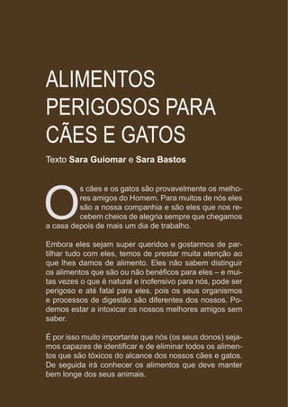 www.mundodosanimais.pt
ALIMENTOS
PERIGOSOS PARA
CÃES E GATOS
Texto Sara Guiomar e Sara Bastos
O
s cães e os gatos são provavelmente os melho-
res amigos do Homem. Para muitos de nós eles
são a nossa companhia e são eles que nos re-
cebem cheios de alegria sempre que chegamos
a casa depois de mais um dia de trabalho.
Embora eles sejam super queridos e gostarmos de par-
tilhar tudo com eles, temos de prestar muita atenção ao
que lhes damos de alimento. Eles não sabem distinguir
os alimentos que são ou não benéficos para eles – e mui-
tas vezes o que é natural e inofensivo para nós, pode ser
perigoso e até fatal para eles, pois os seus organismos
e processos de digestão são diferentes dos nossos. Po-
demos estar a intoxicar os nossos melhores amigos sem
saber.
É por isso muito importante que nós (os seus donos) seja-
mos capazes de identificar e de eliminar todos os alimen-
tos que são tóxicos do alcance dos nossos cães e gatos.
De seguida irá conhecer os alimentos que deve manter
bem longe dos seus animais.
 