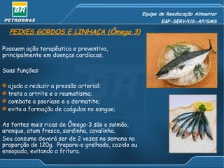 Equipe de Reeducação Alimentar E&P-SERV/US-AP/SMS PEIXES GORDOS E LINHAÇA (Ômega 3) Possuem ação terapêutica e preventiva, principalmente em doenças cardíacas. Suas funções: ajuda a reduzir a pressão arterial; trata a artrite e o reumatismo; combate a psoríase e a dermatite; evita a formação de coágulos no sangue; As fontes mais ricas de Ômega-3 são o salmão, arenque, atum fresco, sardinha, cavalinha.  Seu consumo deverá ser de 2 vezes na semana na proporção de 120g.  Prepare-o grelhado, cozido ou ensopado, evitando a fritura. 