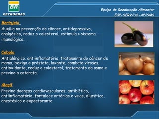 Equipe de Reeducação Alimentar E&P-SERV/US-AP/SMS Berinjela   Auxilia na prevenção do câncer, antidepressivo, analgésico, reduz o colesterol, estimula o sistema imunológico .  Cebola   Antialérgico, antiinflamatório, tratamento do câncer de mama, bexiga e próstata, laxante, combate viroses, antioxidante, reduz o colesterol, tratamento da asma e previne a catarata.  Maçã   Previne doenças cardiovasculares, antibiótico, antiinflamatório, fortalece artérias e veias, diurético, anestésico e expectorante. 