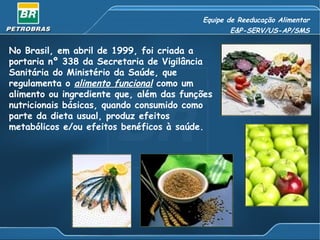 Equipe de Reeducação Alimentar E&P-SERV/US-AP/SMS No Brasil, em abril de 1999, foi criada a portaria nº 338 da Secretaria de Vigilância Sanitária do Ministério da Saúde, que regulamenta o  alimento funcional   como um alimento ou ingrediente que, além das funções nutricionais básicas, quando consumido como parte da dieta usual, produz efeitos metabólicos e/ou efeitos benéficos à saúde.  