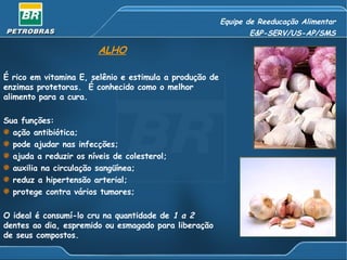 Equipe de Reeducação Alimentar E&P-SERV/US-AP/SMS ALHO É rico em vitamina E, selênio e estimula a produção de enzimas protetoras.  É conhecido como o melhor alimento para a cura. Sua funções: ação antibiótica; pode ajudar nas infecções; ajuda a reduzir os níveis de colesterol; auxilia na circulação sangüínea; reduz a hipertensão arterial; protege contra vários tumores; O ideal é consumí-lo cru na quantidade de  1 a 2  dentes ao dia, espremido ou esmagado para liberação de seus compostos. 