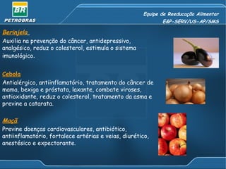 Equipe de Reeducação Alimentar E&P-SERV/US-AP/SMS Berinjela   Auxilia na prevenção do câncer, antidepressivo, analgésico, reduz o colesterol, estimula o sistema imunológico .  Cebola   Antialérgico, antiinflamatório, tratamento do câncer de mama, bexiga e próstata, laxante, combate viroses, antioxidante, reduz o colesterol, tratamento da asma e previne a catarata.  Maçã   Previne doenças cardiovasculares, antibiótico, antiinflamatório, fortalece artérias e veias, diurético, anestésico e expectorante. 