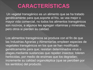 Un vegetal transgénico es un alimento que se ha tratado
genéticamente para que,soporte el frio, se vea mejor o
mayor vida comercial, no todos los alimentos transgénicos
son nocivos, a algunos les agregan vitaminas y minerales,
pero otros si pierden su calidad.
Los alimentos transgénicos se produce con el fin de que
las Industrias Agrarias y Alimentarías empleen especies de
vegetales transgénicos en los que se han modificado
genéticamente para que; resistan determinados virus o
plagas,mediante sustancias que repelen insectos; toleren
herbicidas, por medio de enzimas que los degradan;
incremente su calidad organoléptica (que se perciben por
los sentidos) del producto.
 
