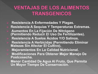  Resistencia A Enfermedades Y Plagas.
 Resistencia A Sequías Y Temperaturas Extremas.
 Aumentos En La Fijación De Nitrógeno
(Permitiendo Reducir El Uso De Fertilizantes).
 Resistencia A Suelos Ácidos Y/O Salinos.
 Resistencia A Herbicidas (Permitiendo Eliminar
Malezas Sin Afectar El Cultivo).
 Mejoramientos En La Calidad Nutricional.
 Modificaciones Para Obtener Mejor Manejo De
Postcosecha.
 Menor Cantidad De Agua Al Fruto, Que Permita
Un Mayor Tiempo De Conservación.
 