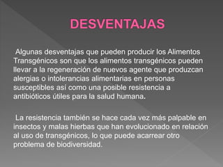 Algunas desventajas que pueden producir los Alimentos
Transgénicos son que los alimentos transgénicos pueden
llevar a la regeneración de nuevos agente que produzcan
alergias o intolerancias alimentarias en personas
susceptibles así como una posible resistencia a
antibióticos útiles para la salud humana.
La resistencia también se hace cada vez más palpable en
insectos y malas hierbas que han evolucionado en relación
al uso de transgénicos, lo que puede acarrear otro
problema de biodiversidad.
 