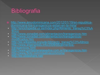  http://www.amodominicana.com/2012/01/19/en-republica-
dominicana-los-transgenicos-estan-en-la-mira/
• http://enciclopedia.us.es/index.php/Alimento_transg%C3%A
9nico
• http://www.zonadiet.com/alimentacion/transgenicos.htm
• http://www.zonadiet.com/alimentacion/transgenicos-
modificados.htm
• http://es.wikipedia.org/wiki/Alimento_transg%C3%A9nico
• http://www.argenpress.info/2009/05/alimentos-
transgenicos.html
• http://www.portalplanetasedna.com.ar/transgenicos.htm
• http://www.flickr.com/creativecommons/
• http://es.slideshare.net/
 