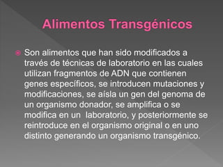  Son alimentos que han sido modificados a
través de técnicas de laboratorio en las cuales
utilizan fragmentos de ADN que contienen
genes específicos, se introducen mutaciones y
modificaciones, se aísla un gen del genoma de
un organismo donador, se amplifica o se
modifica en un laboratorio, y posteriormente se
reintroduce en el organismo original o en uno
distinto generando un organismo transgénico.
 
