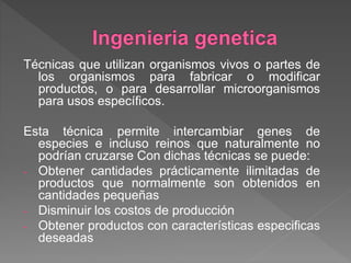 Técnicas que utilizan organismos vivos o partes de
los organismos para fabricar o modificar
productos, o para desarrollar microorganismos
para usos específicos.
Esta técnica permite intercambiar genes de
especies e incluso reinos que naturalmente no
podrían cruzarse Con dichas técnicas se puede:
- Obtener cantidades prácticamente ilimitadas de
productos que normalmente son obtenidos en
cantidades pequeñas
- Disminuir los costos de producción
- Obtener productos con características especificas
deseadas
 
