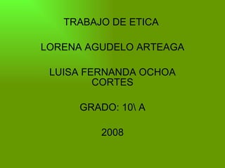 TRABAJO DE ETICA  LORENA AGUDELO ARTEAGA LUISA FERNANDA OCHOA CORTES GRADO: 10A 2008 