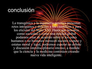 conclusión La transgénica y la ingeniería genética presentan retos intrigantes y difíciles a los científicos y para los eticistas del Siglo XXI. Hasta que nosotros como sociedad o como una entidad global podamos estar de acuerdo sobre si los entes humanos o no humanos merecen nuestro respeto y estatus moral y legal, podremos esperar un debate y discusión interdisciplinario intenso, a medida que la ciencia y la medicina continúen creando nueva vida inteligente. 