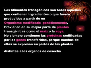 Los  alimentos transgénicos  son todos aquellos que contienen ingredientes o que fueron producidos a partir de un  Organismo modificado  genéticamente . Provienen en su mayor parte de  plantas  transgénicas como el  maíz  o la  soya . No siempre contienen las  proteínas  codificadas por los  genes  transferidos, porque muchas de ellas se expresan en partes de las plantas distintas a los órganos de cosecha   